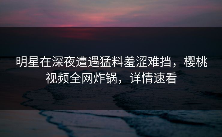 明星在深夜遭遇猛料羞涩难挡,樱桃视频全网炸锅,详情速看 明星在深夜遭遇猛料羞涩难挡,樱桃视频全网炸锅,详情速看