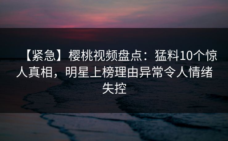 【紧急】樱桃视频盘点：猛料10个惊人真相，明星上榜理由异常令人情绪失控