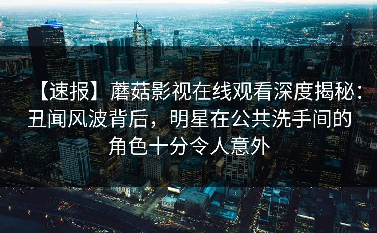 【速报】蘑菇影视在线观看深度揭秘：丑闻风波背后，明星在公共洗手间的角色十分令人意外