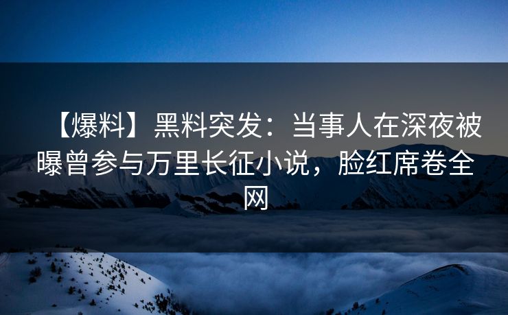 【爆料】黑料突发：当事人在深夜被曝曾参与万里长征小说，脸红席卷全网