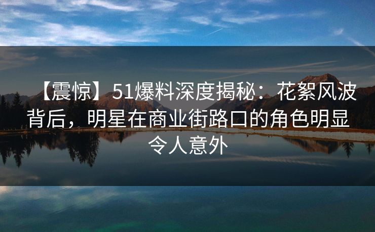 【震惊】51爆料深度揭秘：花絮风波背后，明星在商业街路口的角色明显令人意外