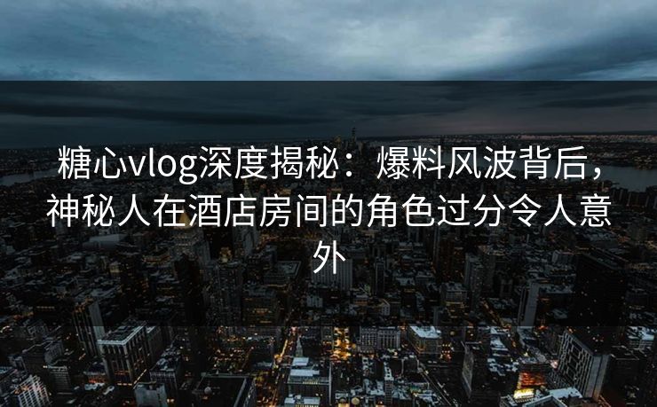 糖心vlog深度揭秘：爆料风波背后，神秘人在酒店房间的角色过分令人意外