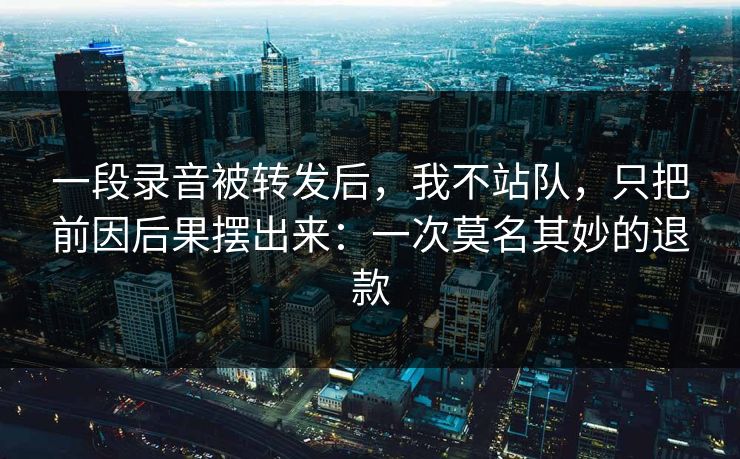 一段录音被转发后，我不站队，只把前因后果摆出来：一次莫名其妙的退款