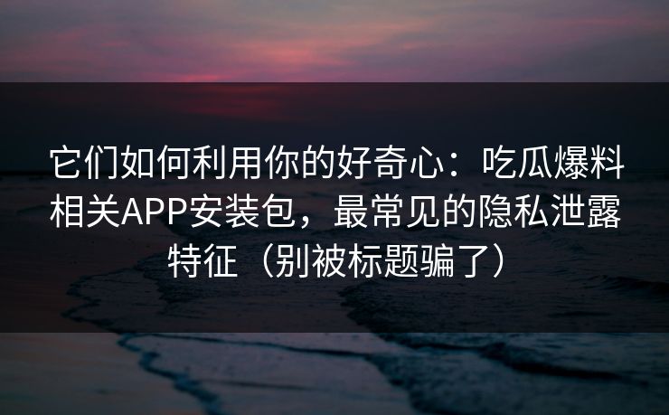 它们如何利用你的好奇心：吃瓜爆料相关APP安装包，最常见的隐私泄露特征（别被标题骗了）