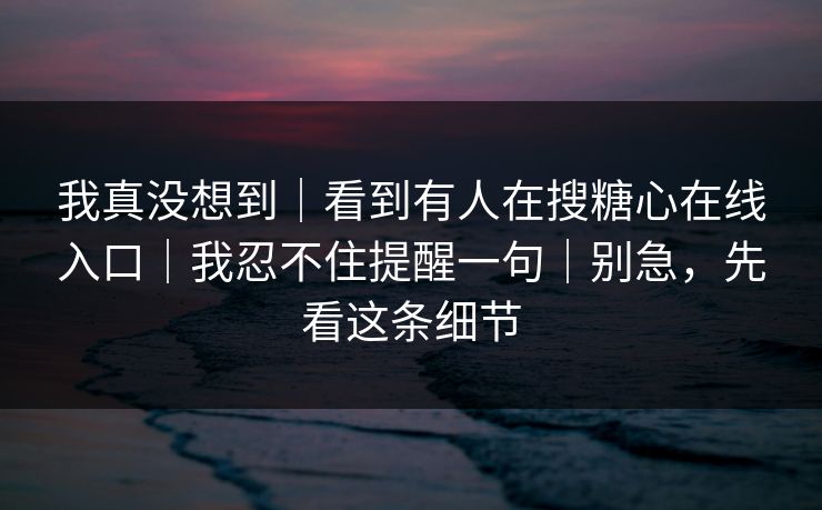 我真没想到|看到有人在搜糖心在线入口|我忍不住提醒一句|别急,先看这条细节 我真没想到|看到有人在搜糖心在线入口|我忍不住提醒一句|别急,先看这条细节