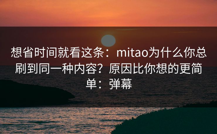想省时间就看这条:mitao为什么你总刷到同一种内容?原因比你想的更简单:弹幕 想省时间就看这条:mitao为什么你总刷到同一种内容?原因比你想的更简单:弹幕