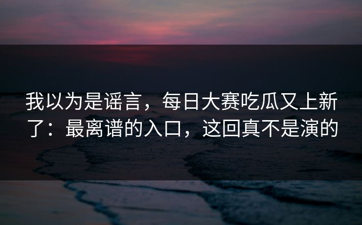 我以为是谣言，每日大赛吃瓜又上新了：最离谱的入口，这回真不是演的