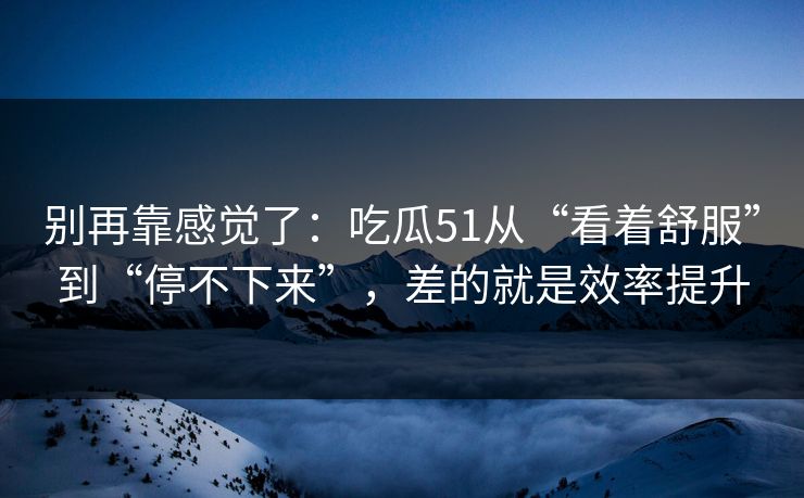 别再靠感觉了:吃瓜51从“看着舒服”到“停不下来”,差的就是效率提升 别再靠感觉了:吃瓜51从“看着舒服”到“停不下来”,差的就是效率提升