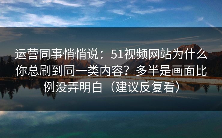 运营同事悄悄说:51视频网站为什么你总刷到同一类内容?多半是画面比例没弄明白(建议反复看) 运营同事悄悄说:51视频网站为什么你总刷到同一类内容?多半是画面比例没弄明白(建议反复看)