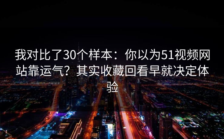 我对比了30个样本：你以为51视频网站靠运气？其实收藏回看早就决定体验