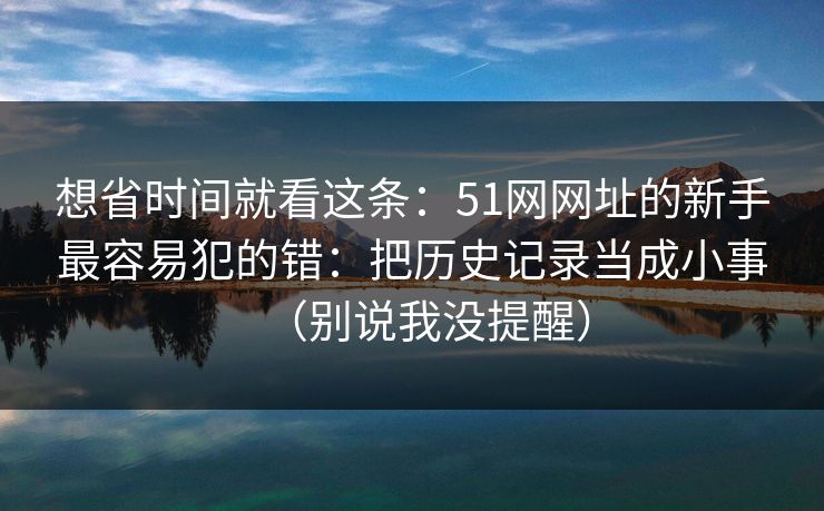 想省时间就看这条：51网网址的新手最容易犯的错：把历史记录当成小事（别说我没提醒）
