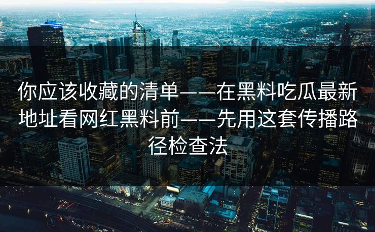 你应该收藏的清单——在黑料吃瓜最新地址看网红黑料前——先用这套传播路径检查法