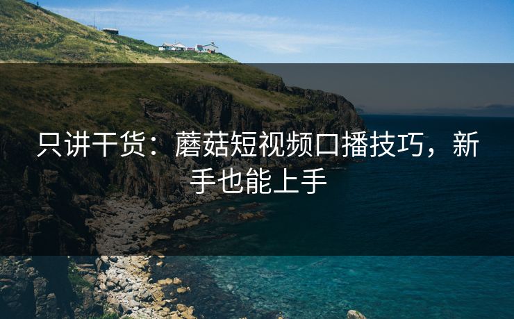 只讲干货：蘑菇短视频口播技巧，新手也能上手