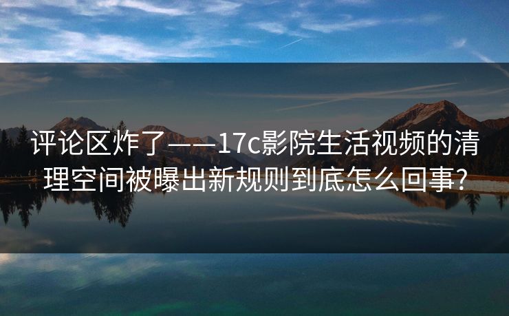 评论区炸了——17c影院生活视频的清理空间被曝出新规则到底怎么回事?