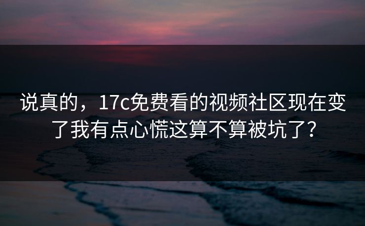 说真的，17c免费看的视频社区现在变了我有点心慌这算不算被坑了？