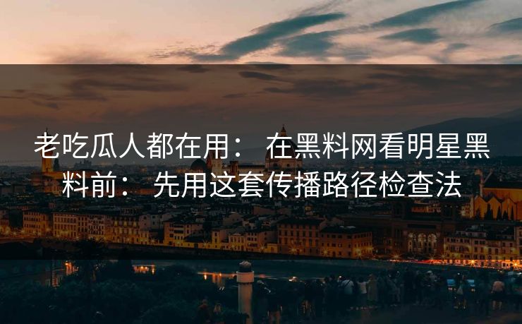 老吃瓜人都在用： 在黑料网看明星黑料前： 先用这套传播路径检查法