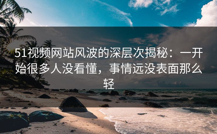 51视频网站风波的深层次揭秘:一开始很多人没看懂,事情远没表面那么轻 51视频网站风波的深层次揭秘:一开始很多人没看懂,事情远没表面那么轻
